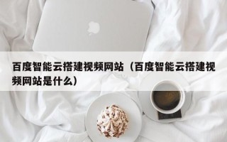 尉氏百度智能云搭建视频网站（百度智能云搭建视频网站是什么）