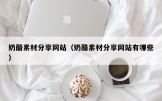 尉氏奶酪素材分享网站（奶酪素材分享网站有哪些）
